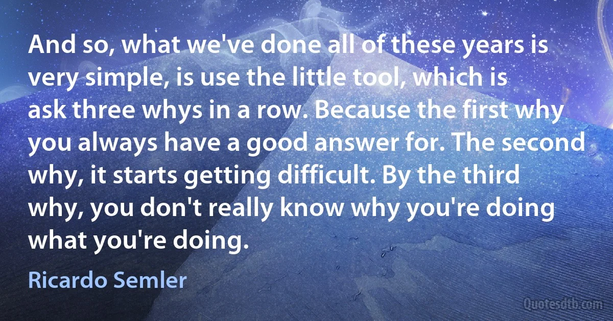 And so, what we've done all of these years is very simple, is use the little tool, which is ask three whys in a row. Because the first why you always have a good answer for. The second why, it starts getting difficult. By the third why, you don't really know why you're doing what you're doing. (Ricardo Semler)