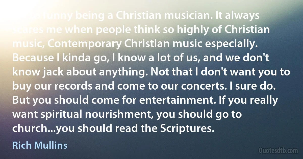 It's so funny being a Christian musician. It always scares me when people think so highly of Christian music, Contemporary Christian music especially. Because I kinda go, I know a lot of us, and we don't know jack about anything. Not that I don't want you to buy our records and come to our concerts. I sure do. But you should come for entertainment. If you really want spiritual nourishment, you should go to church...you should read the Scriptures. (Rich Mullins)