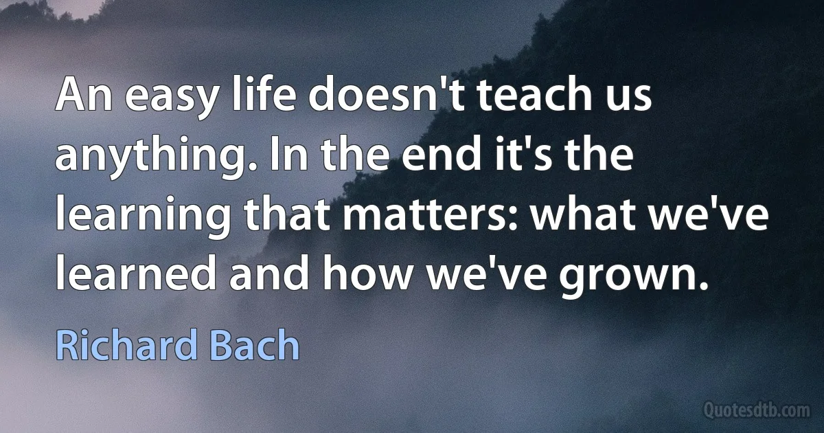 An easy life doesn't teach us anything. In the end it's the learning that matters: what we've learned and how we've grown. (Richard Bach)