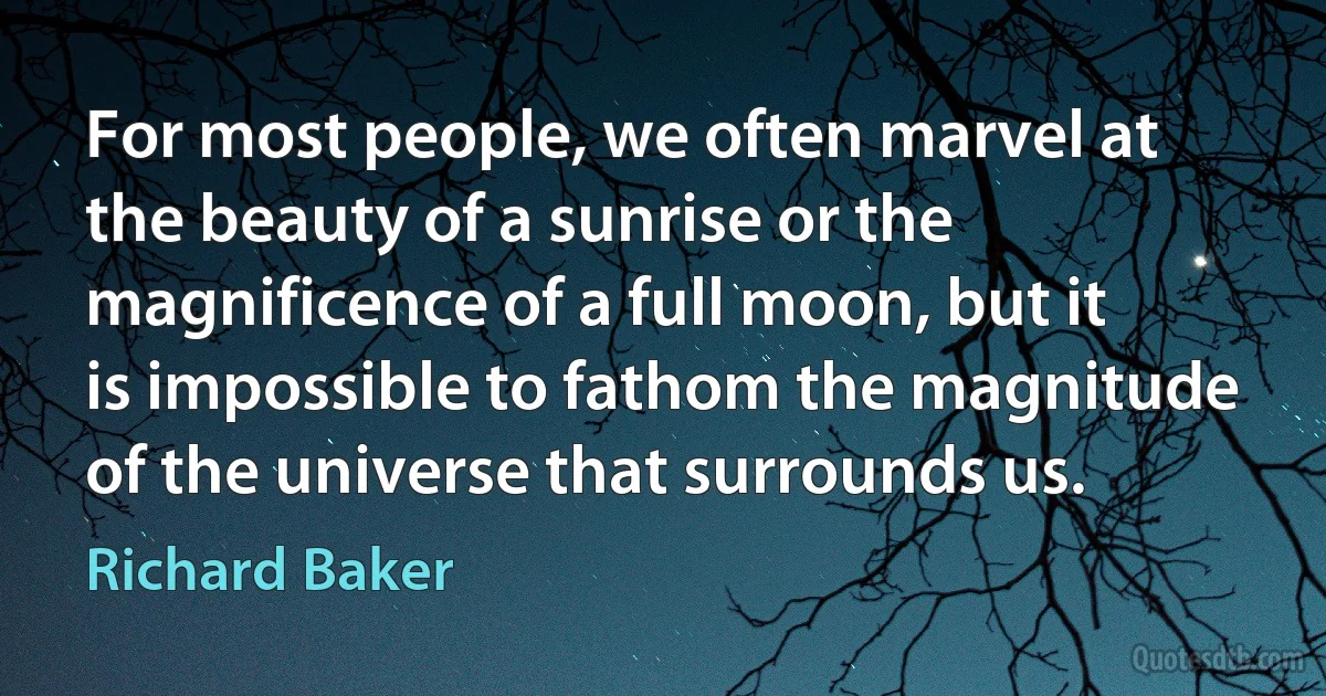 For most people, we often marvel at the beauty of a sunrise or the magnificence of a full moon, but it is impossible to fathom the magnitude of the universe that surrounds us. (Richard Baker)