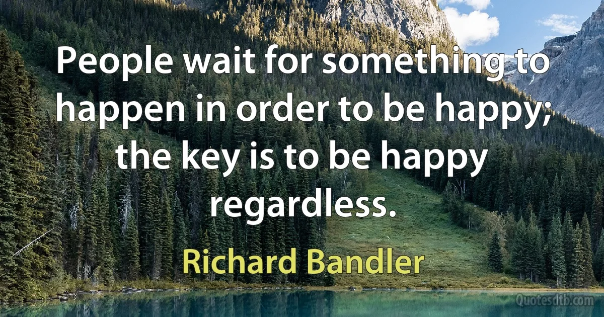 People wait for something to happen in order to be happy; the key is to be happy regardless. (Richard Bandler)