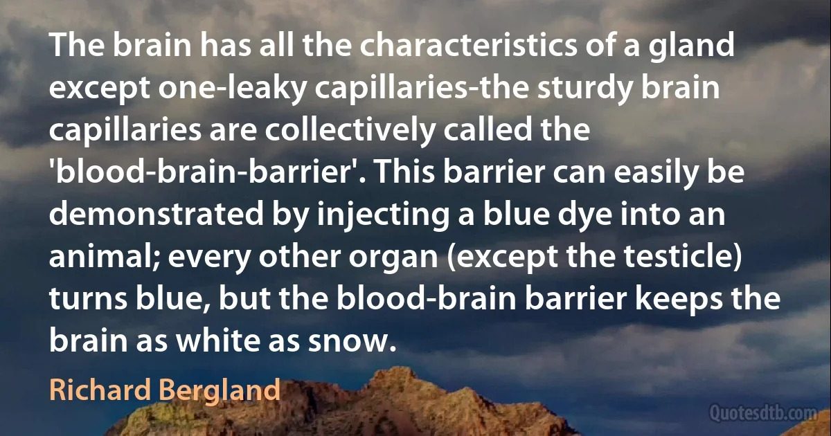 The brain has all the characteristics of a gland except one-leaky capillaries-the sturdy brain capillaries are collectively called the 'blood-brain-barrier'. This barrier can easily be demonstrated by injecting a blue dye into an animal; every other organ (except the testicle) turns blue, but the blood-brain barrier keeps the brain as white as snow. (Richard Bergland)