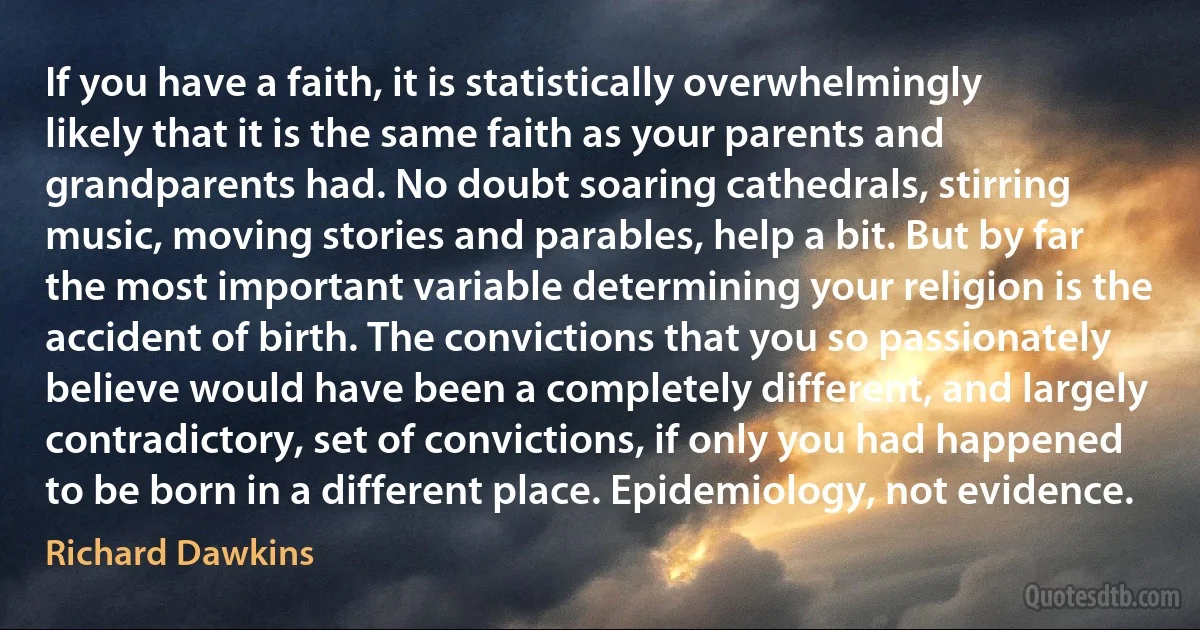 If you have a faith, it is statistically overwhelmingly likely that it is the same faith as your parents and grandparents had. No doubt soaring cathedrals, stirring music, moving stories and parables, help a bit. But by far the most important variable determining your religion is the accident of birth. The convictions that you so passionately believe would have been a completely different, and largely contradictory, set of convictions, if only you had happened to be born in a different place. Epidemiology, not evidence. (Richard Dawkins)