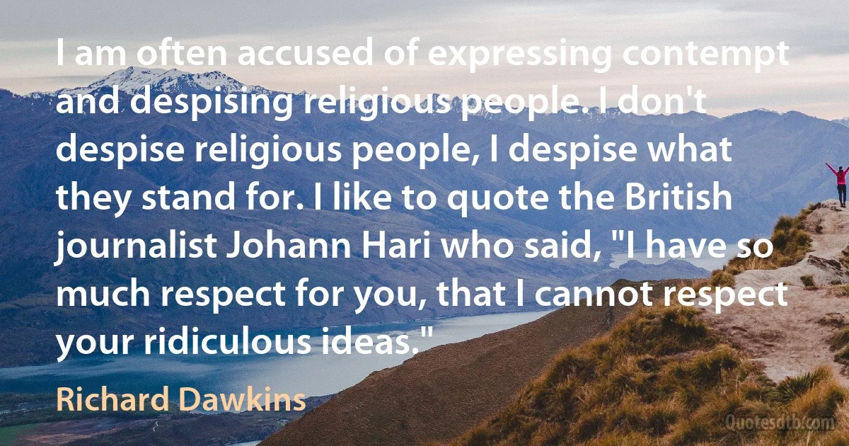 I am often accused of expressing contempt and despising religious people. I don't despise religious people, I despise what they stand for. I like to quote the British journalist Johann Hari who said, "I have so much respect for you, that I cannot respect your ridiculous ideas." (Richard Dawkins)