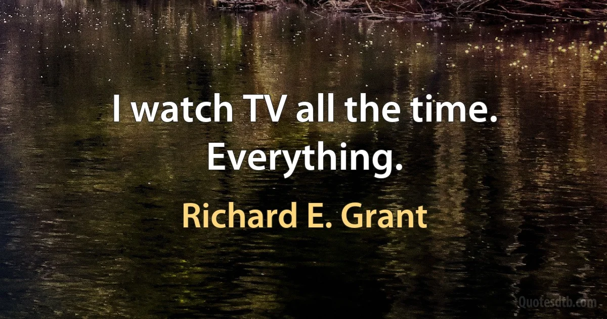 I watch TV all the time. Everything. (Richard E. Grant)