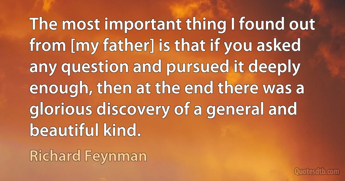 The most important thing I found out from [my father] is that if you asked any question and pursued it deeply enough, then at the end there was a glorious discovery of a general and beautiful kind. (Richard Feynman)