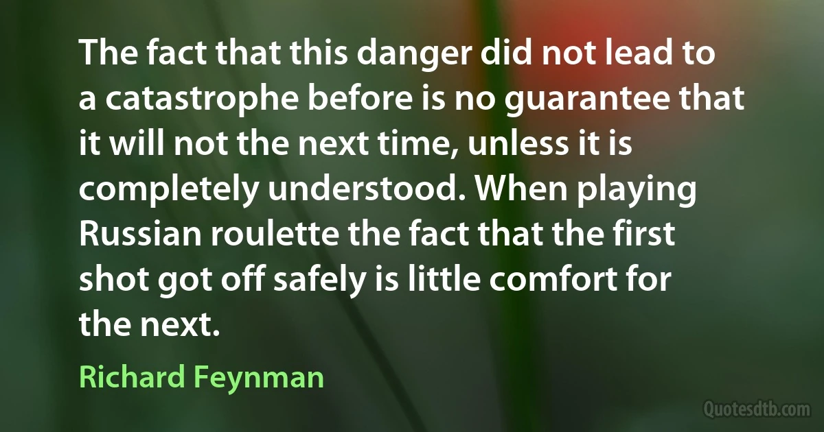 The fact that this danger did not lead to a catastrophe before is no guarantee that it will not the next time, unless it is completely understood. When playing Russian roulette the fact that the first shot got off safely is little comfort for the next. (Richard Feynman)