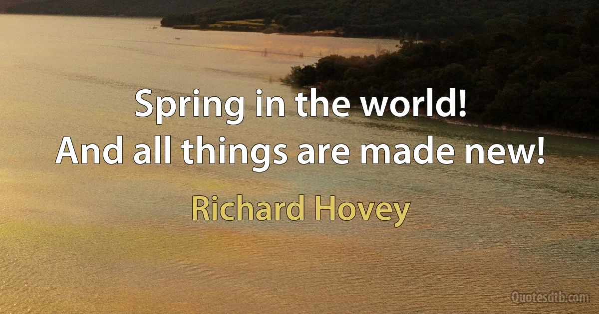 Spring in the world!
And all things are made new! (Richard Hovey)