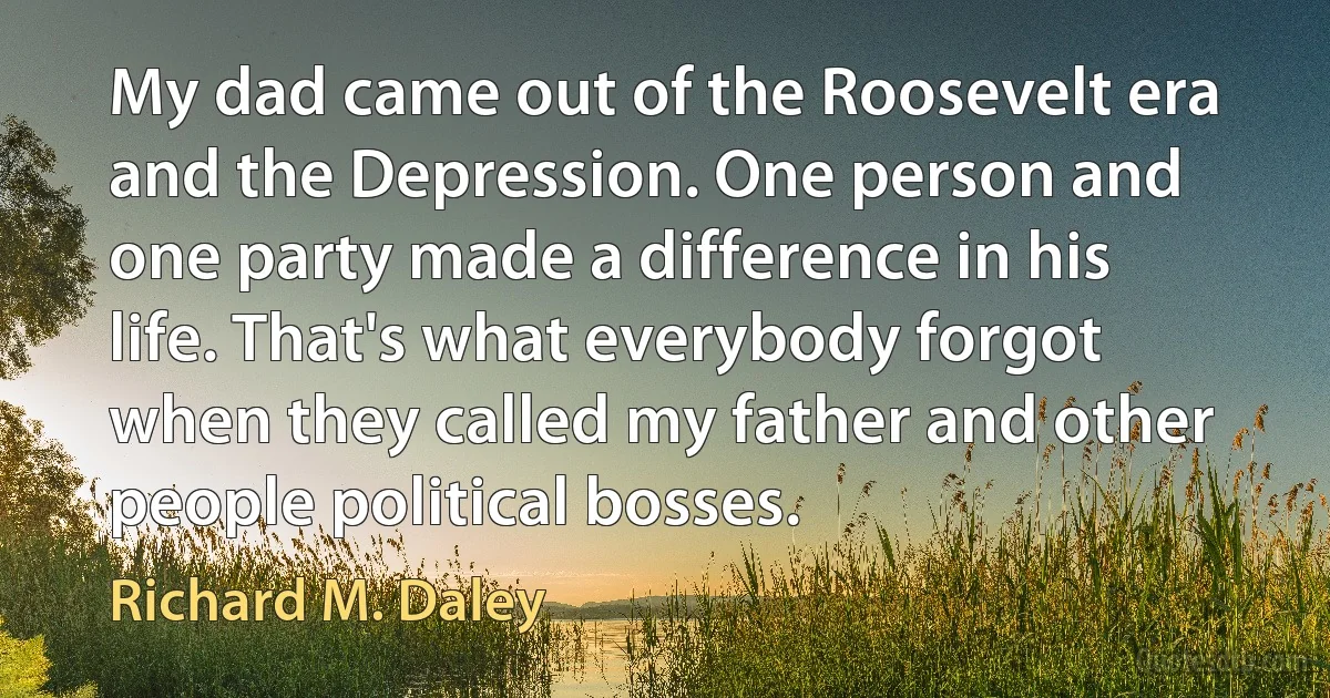 My dad came out of the Roosevelt era and the Depression. One person and one party made a difference in his life. That's what everybody forgot when they called my father and other people political bosses. (Richard M. Daley)