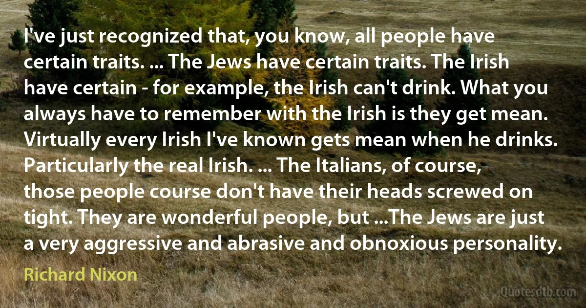 I've just recognized that, you know, all people have certain traits. ... The Jews have certain traits. The Irish have certain - for example, the Irish can't drink. What you always have to remember with the Irish is they get mean. Virtually every Irish I've known gets mean when he drinks. Particularly the real Irish. ... The Italians, of course, those people course don't have their heads screwed on tight. They are wonderful people, but ...The Jews are just a very aggressive and abrasive and obnoxious personality. (Richard Nixon)