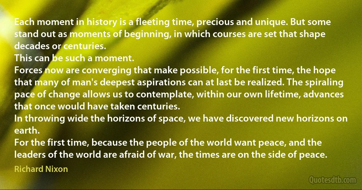 Each moment in history is a fleeting time, precious and unique. But some stand out as moments of beginning, in which courses are set that shape decades or centuries.
This can be such a moment.
Forces now are converging that make possible, for the first time, the hope that many of man's deepest aspirations can at last be realized. The spiraling pace of change allows us to contemplate, within our own lifetime, advances that once would have taken centuries.
In throwing wide the horizons of space, we have discovered new horizons on earth.
For the first time, because the people of the world want peace, and the leaders of the world are afraid of war, the times are on the side of peace. (Richard Nixon)