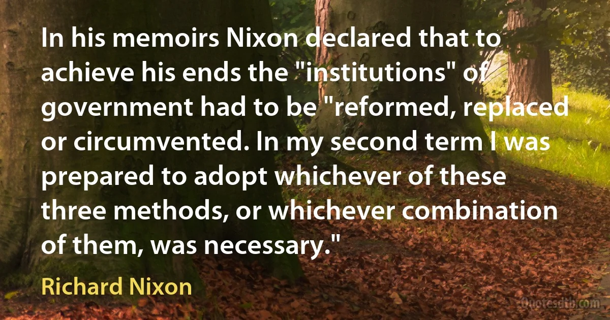 In his memoirs Nixon declared that to achieve his ends the "institutions" of government had to be "reformed, replaced or circumvented. In my second term I was prepared to adopt whichever of these three methods, or whichever combination of them, was necessary." (Richard Nixon)