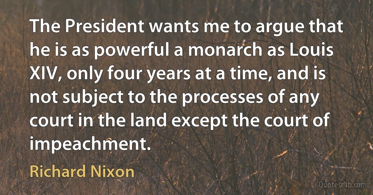 The President wants me to argue that he is as powerful a monarch as Louis XIV, only four years at a time, and is not subject to the processes of any court in the land except the court of impeachment. (Richard Nixon)