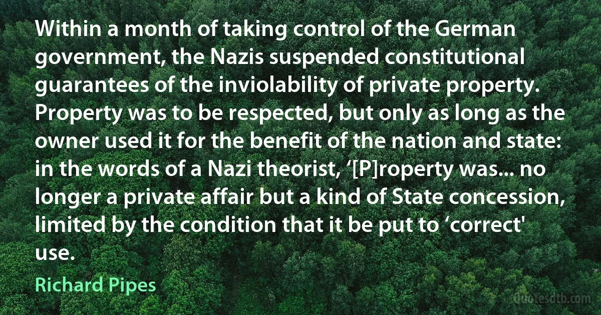 Within a month of taking control of the German government, the Nazis suspended constitutional guarantees of the inviolability of private property. Property was to be respected, but only as long as the owner used it for the benefit of the nation and state: in the words of a Nazi theorist, ‘[P]roperty was... no longer a private affair but a kind of State concession, limited by the condition that it be put to ‘correct' use. (Richard Pipes)