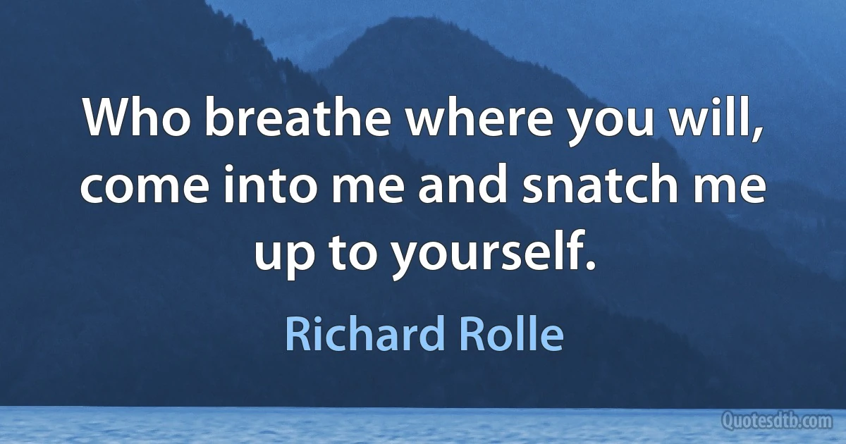 Who breathe where you will, come into me and snatch me up to yourself. (Richard Rolle)