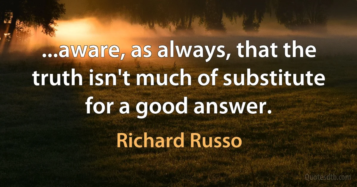 ...aware, as always, that the truth isn't much of substitute for a good answer. (Richard Russo)