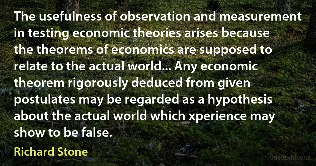 The usefulness of observation and measurement in testing economic theories arises because the theorems of economics are supposed to relate to the actual world... Any economic theorem rigorously deduced from given postulates may be regarded as a hypothesis about the actual world which xperience may show to be false. (Richard Stone)