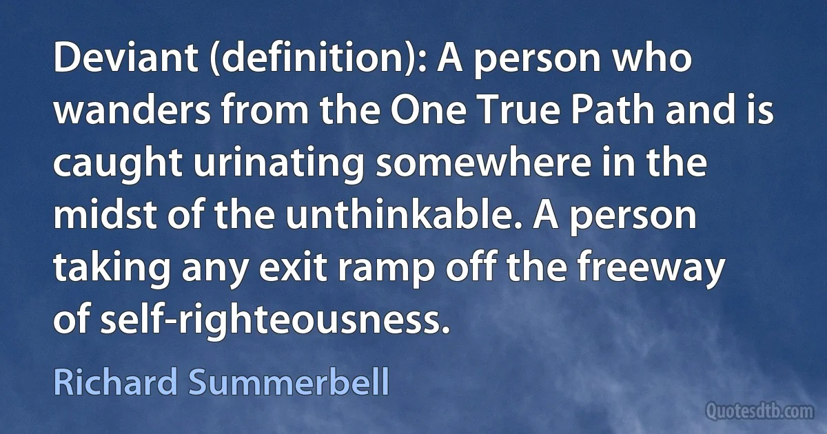 Deviant (definition): A person who wanders from the One True Path and is caught urinating somewhere in the midst of the unthinkable. A person taking any exit ramp off the freeway of self-righteousness. (Richard Summerbell)