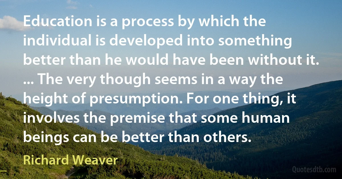 Education is a process by which the individual is developed into something better than he would have been without it. ... The very though seems in a way the height of presumption. For one thing, it involves the premise that some human beings can be better than others. (Richard Weaver)