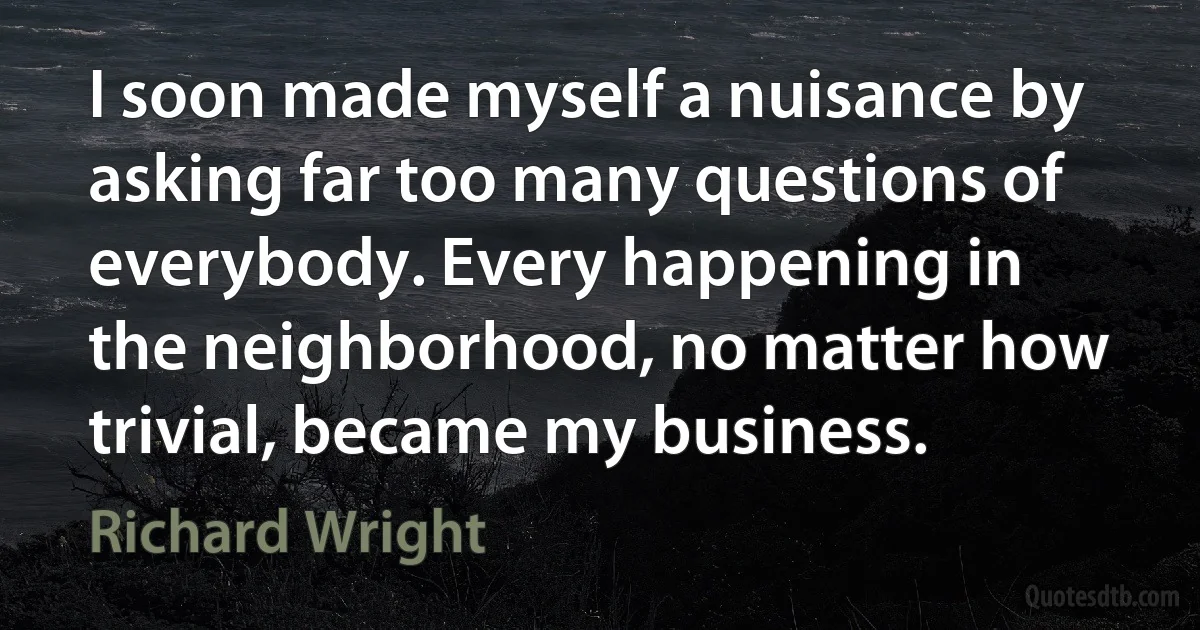 I soon made myself a nuisance by asking far too many questions of everybody. Every happening in the neighborhood, no matter how trivial, became my business. (Richard Wright)