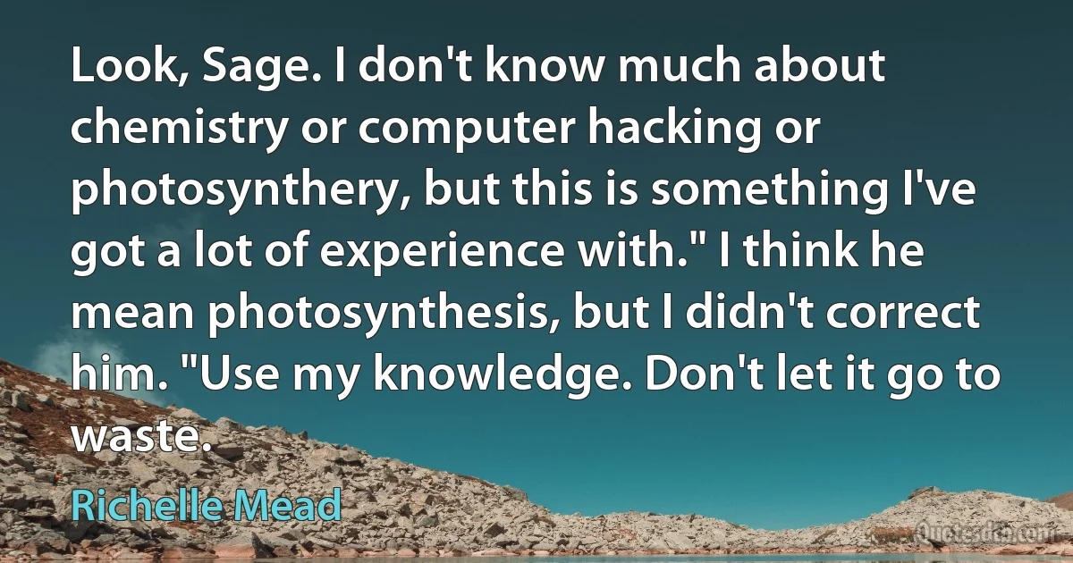 Look, Sage. I don't know much about chemistry or computer hacking or photosynthery, but this is something I've got a lot of experience with." I think he mean photosynthesis, but I didn't correct him. "Use my knowledge. Don't let it go to waste. (Richelle Mead)