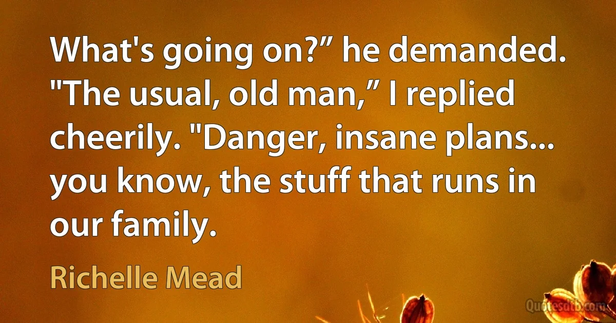 What's going on?” he demanded.
"The usual, old man,” I replied cheerily. "Danger, insane plans... you know, the stuff that runs in our family. (Richelle Mead)