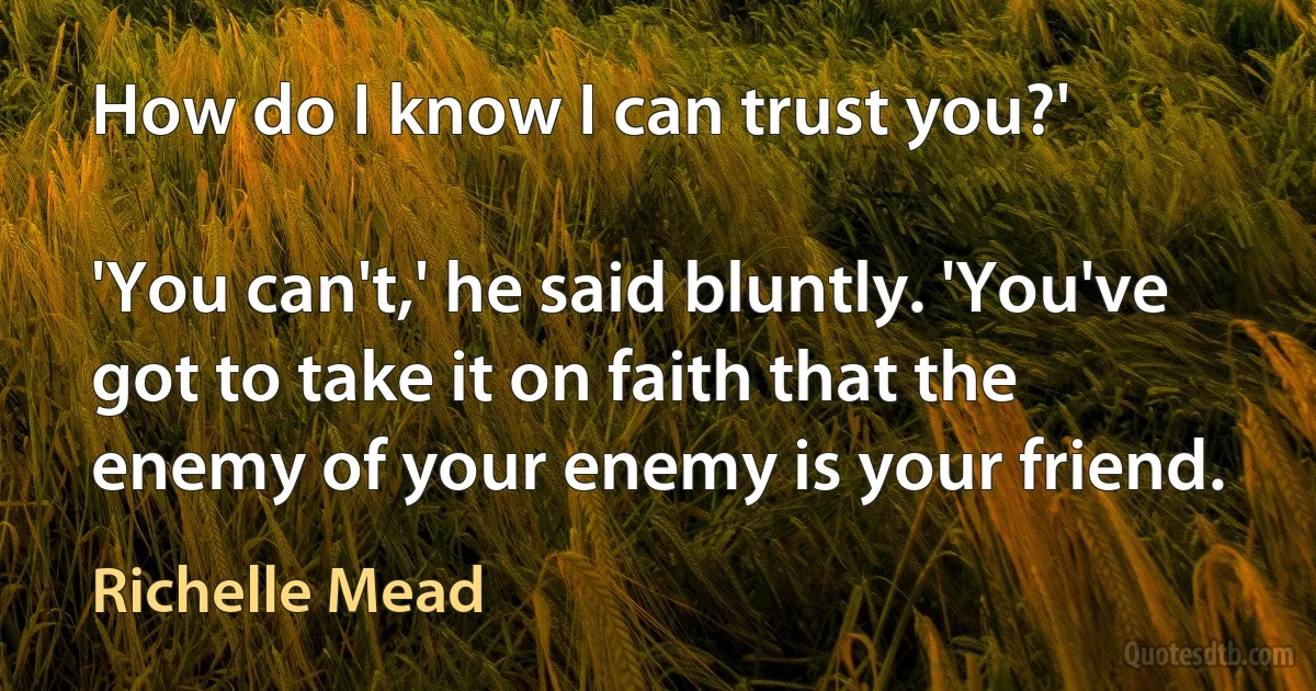 How do I know I can trust you?'

'You can't,' he said bluntly. 'You've got to take it on faith that the enemy of your enemy is your friend. (Richelle Mead)