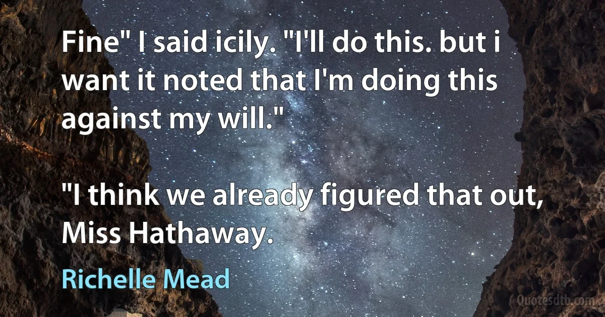 Fine" I said icily. "I'll do this. but i want it noted that I'm doing this against my will."

"I think we already figured that out, Miss Hathaway. (Richelle Mead)