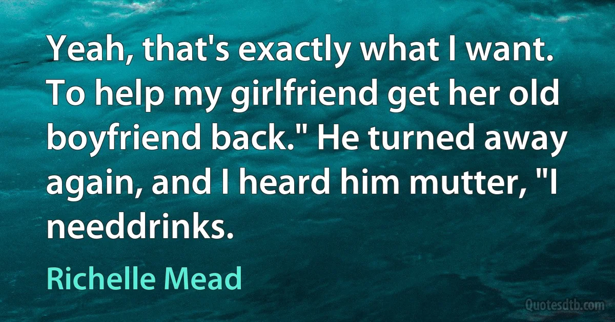 Yeah, that's exactly what I want. To help my girlfriend get her old boyfriend back." He turned away again, and I heard him mutter, "I needdrinks. (Richelle Mead)