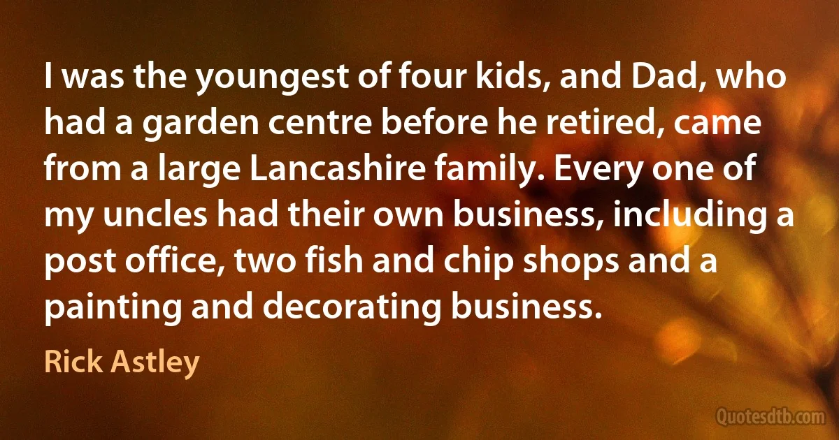 I was the youngest of four kids, and Dad, who had a garden centre before he retired, came from a large Lancashire family. Every one of my uncles had their own business, including a post office, two fish and chip shops and a painting and decorating business. (Rick Astley)