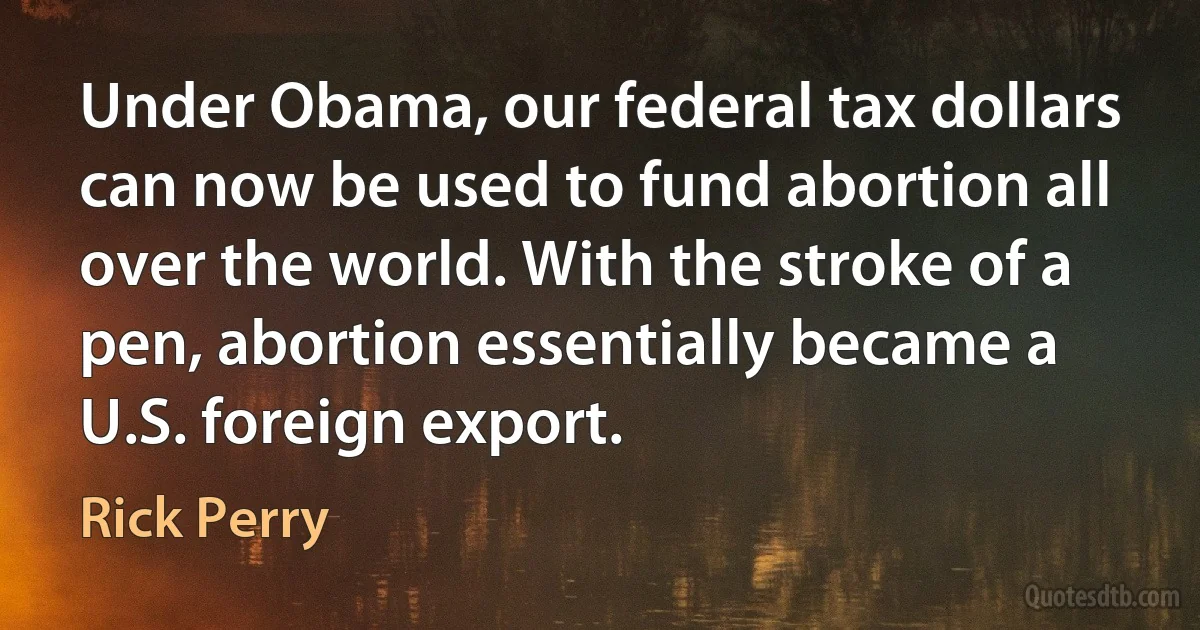 Under Obama, our federal tax dollars can now be used to fund abortion all over the world. With the stroke of a pen, abortion essentially became a U.S. foreign export. (Rick Perry)