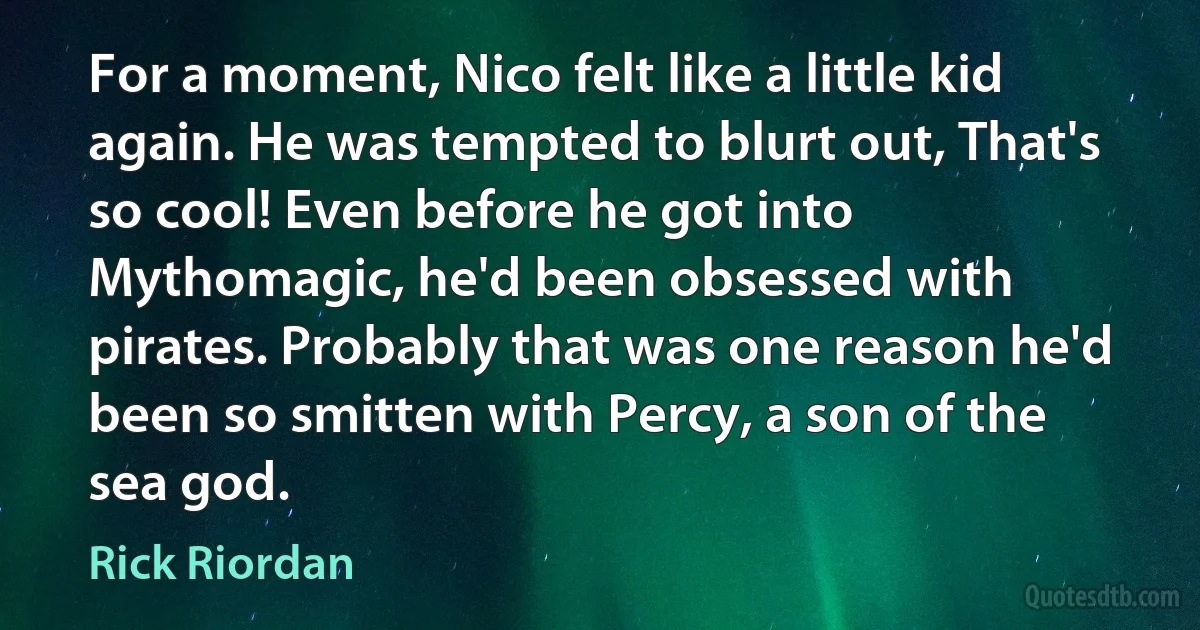 For a moment, Nico felt like a little kid again. He was tempted to blurt out, That's so cool! Even before he got into Mythomagic, he'd been obsessed with pirates. Probably that was one reason he'd been so smitten with Percy, a son of the sea god. (Rick Riordan)