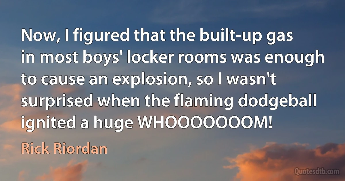 Now, I figured that the built-up gas in most boys' locker rooms was enough to cause an explosion, so I wasn't surprised when the flaming dodgeball ignited a huge WHOOOOOOOM! (Rick Riordan)