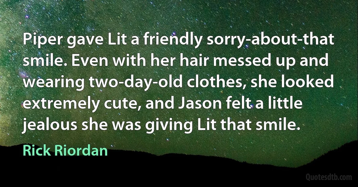 Piper gave Lit a friendly sorry-about-that smile. Even with her hair messed up and wearing two-day-old clothes, she looked extremely cute, and Jason felt a little jealous she was giving Lit that smile. (Rick Riordan)