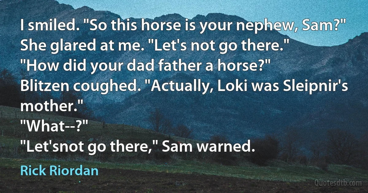 I smiled. "So this horse is your nephew, Sam?"
She glared at me. "Let's not go there."
"How did your dad father a horse?"
Blitzen coughed. "Actually, Loki was Sleipnir's mother."
"What--?"
"Let'snot go there," Sam warned. (Rick Riordan)