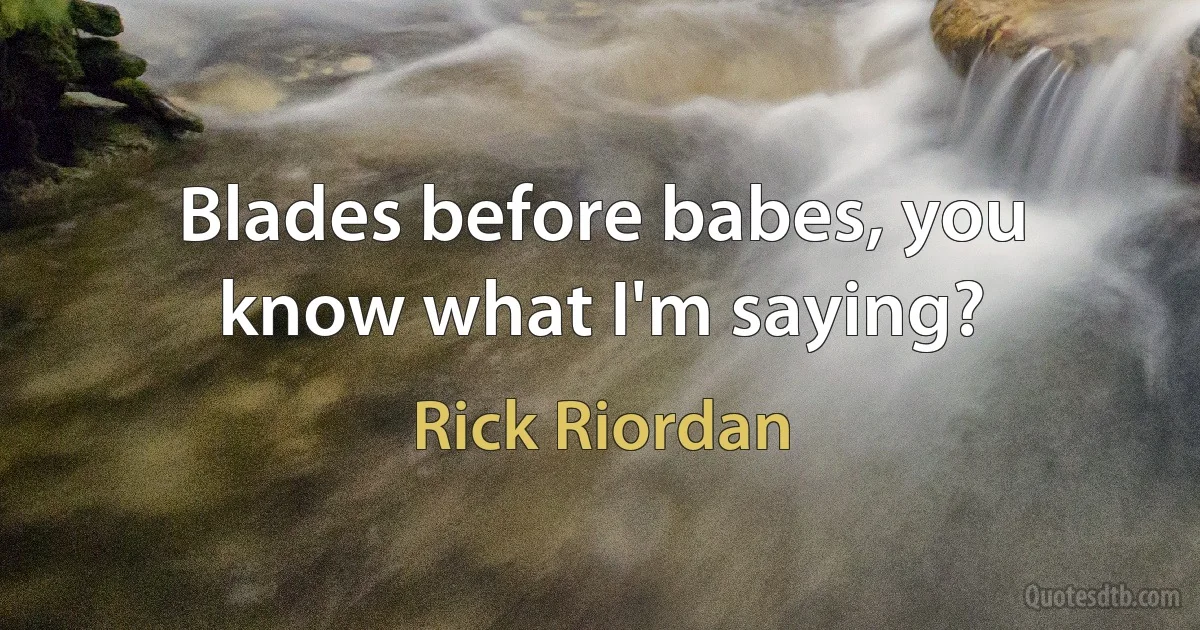 Blades before babes, you know what I'm saying? (Rick Riordan)