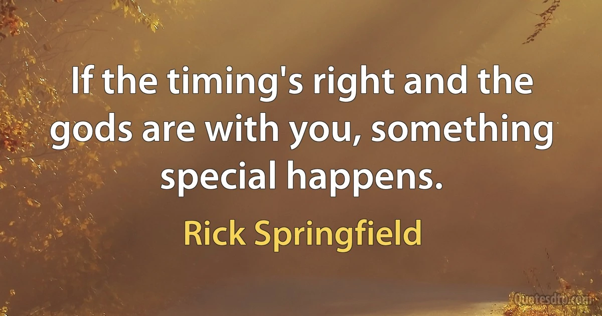 If the timing's right and the gods are with you, something special happens. (Rick Springfield)