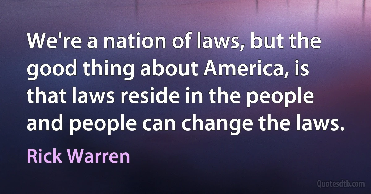 We're a nation of laws, but the good thing about America, is that laws reside in the people and people can change the laws. (Rick Warren)