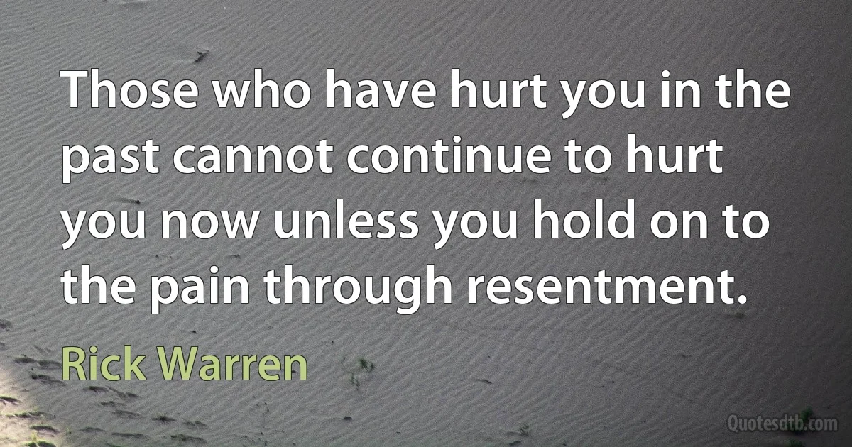 Those who have hurt you in the past cannot continue to hurt you now unless you hold on to the pain through resentment. (Rick Warren)