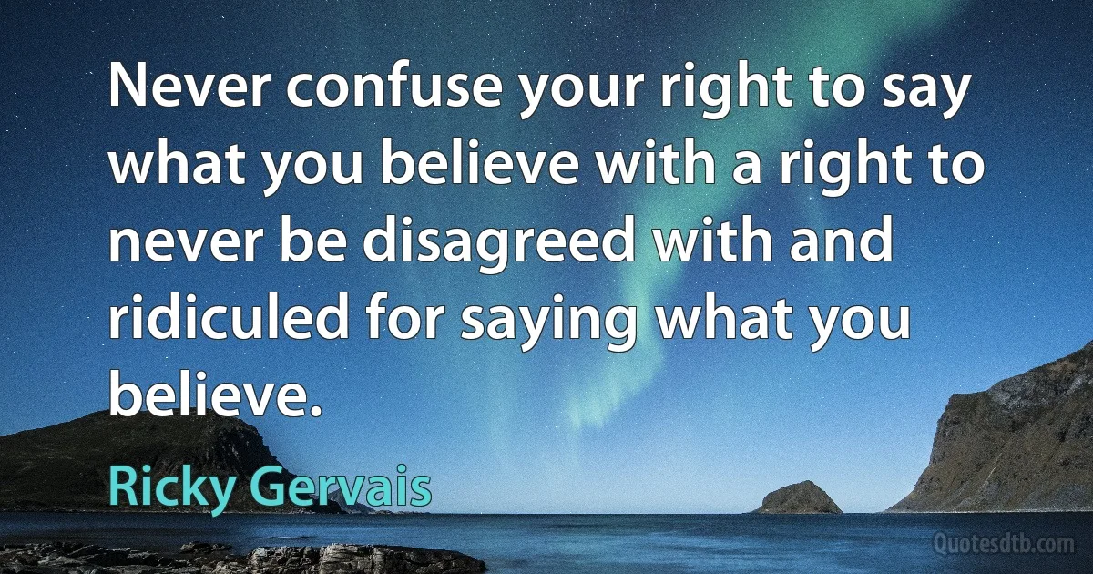 Never confuse your right to say what you believe with a right to never be disagreed with and ridiculed for saying what you believe. (Ricky Gervais)