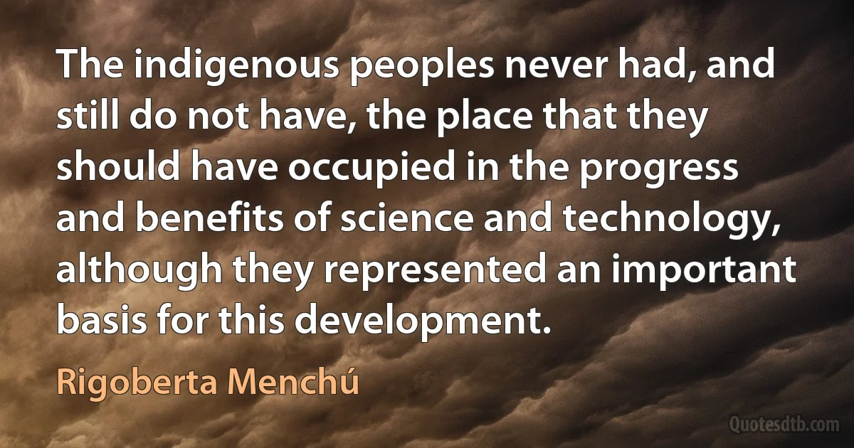 The indigenous peoples never had, and still do not have, the place that they should have occupied in the progress and benefits of science and technology, although they represented an important basis for this development. (Rigoberta Menchú)