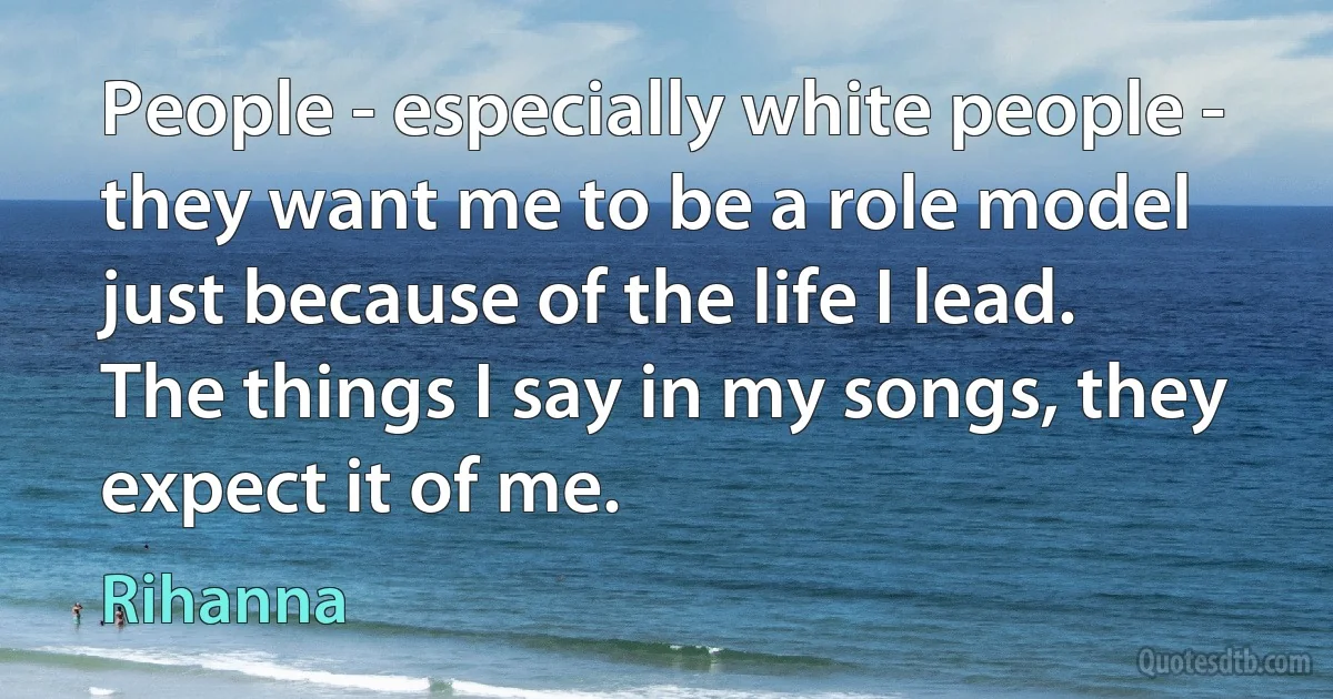 People - especially white people - they want me to be a role model just because of the life I lead. The things I say in my songs, they expect it of me. (Rihanna)