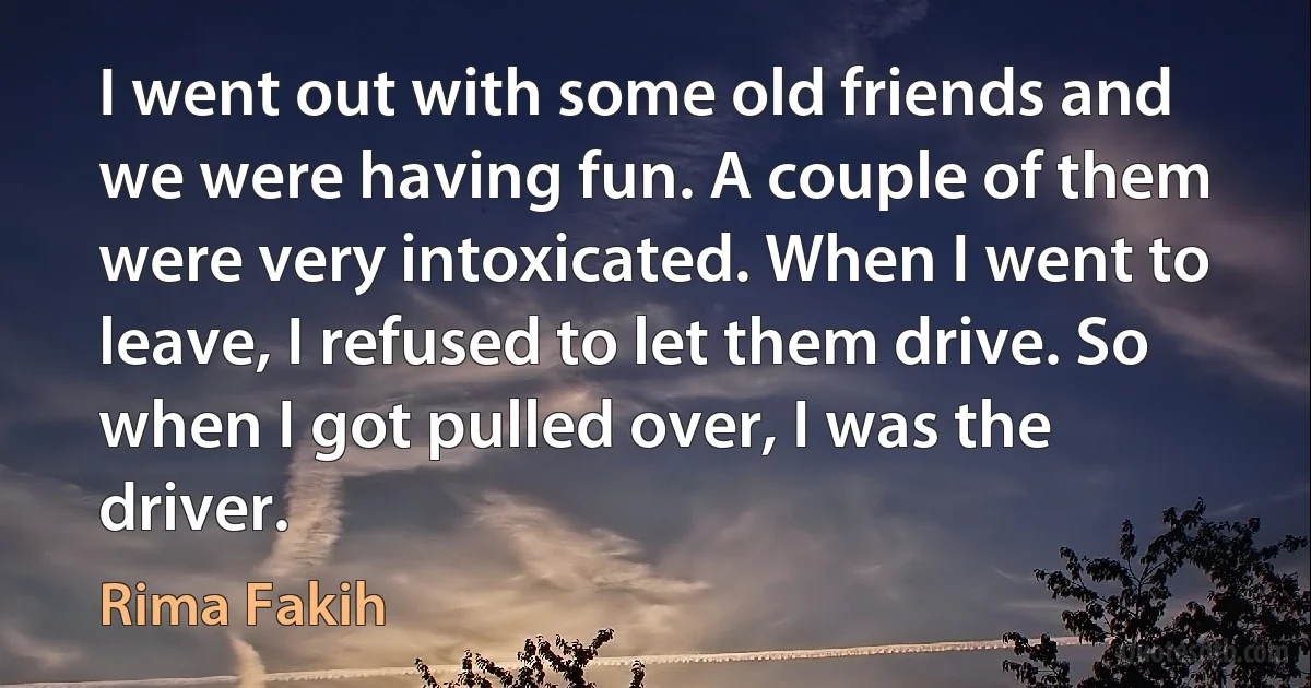 I went out with some old friends and we were having fun. A couple of them were very intoxicated. When I went to leave, I refused to let them drive. So when I got pulled over, I was the driver. (Rima Fakih)