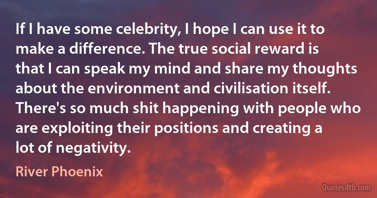 If I have some celebrity, I hope I can use it to make a difference. The true social reward is that I can speak my mind and share my thoughts about the environment and civilisation itself. There's so much shit happening with people who are exploiting their positions and creating a lot of negativity. (River Phoenix)