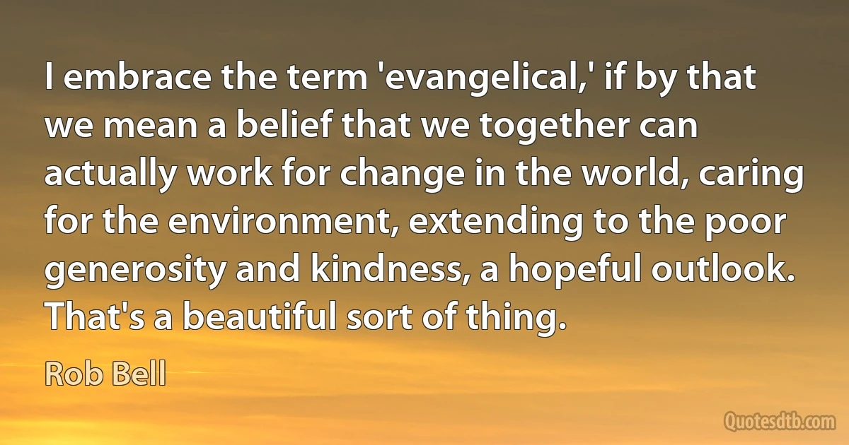 I embrace the term 'evangelical,' if by that we mean a belief that we together can actually work for change in the world, caring for the environment, extending to the poor generosity and kindness, a hopeful outlook. That's a beautiful sort of thing. (Rob Bell)