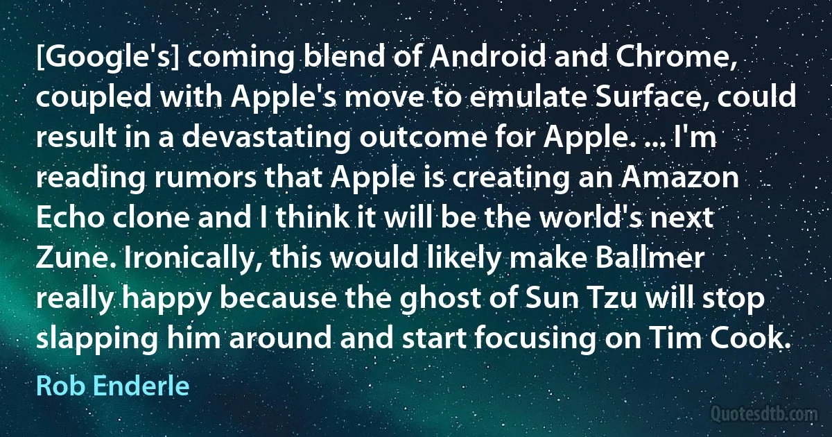 [Google's] coming blend of Android and Chrome, coupled with Apple's move to emulate Surface, could result in a devastating outcome for Apple. ... I'm reading rumors that Apple is creating an Amazon Echo clone and I think it will be the world's next Zune. Ironically, this would likely make Ballmer really happy because the ghost of Sun Tzu will stop slapping him around and start focusing on Tim Cook. (Rob Enderle)