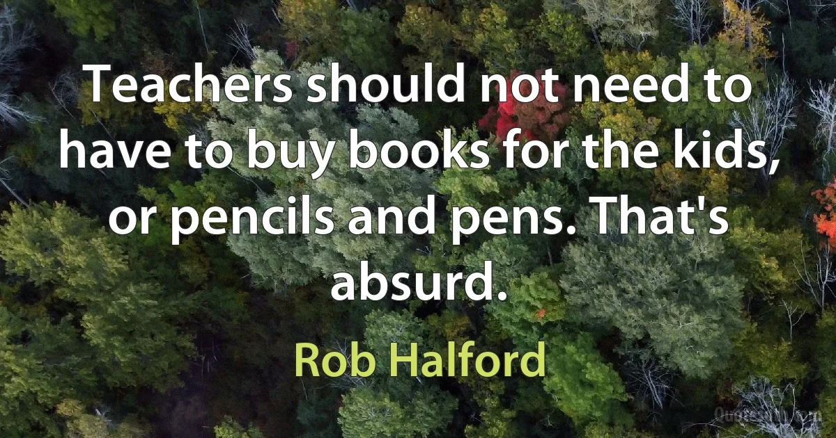 Teachers should not need to have to buy books for the kids, or pencils and pens. That's absurd. (Rob Halford)