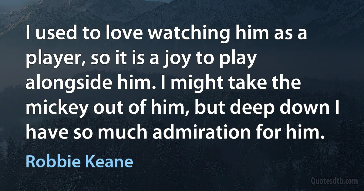 I used to love watching him as a player, so it is a joy to play alongside him. I might take the mickey out of him, but deep down I have so much admiration for him. (Robbie Keane)