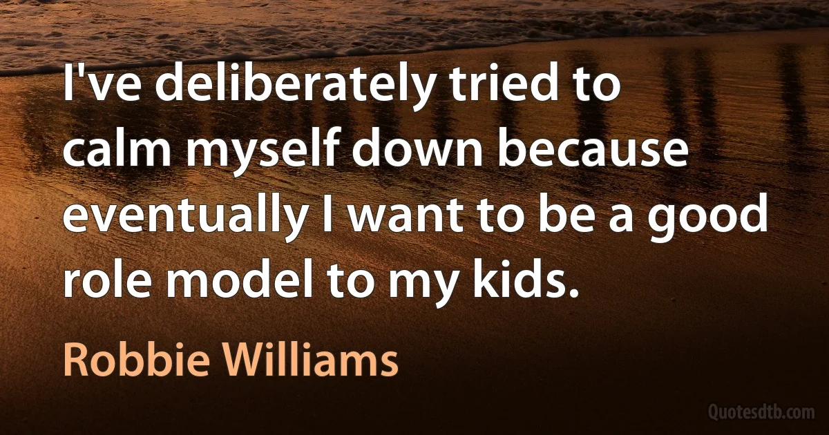 I've deliberately tried to calm myself down because eventually I want to be a good role model to my kids. (Robbie Williams)