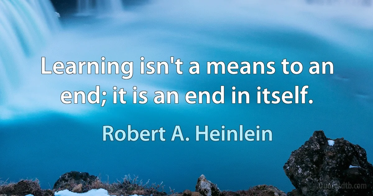 Learning isn't a means to an end; it is an end in itself. (Robert A. Heinlein)